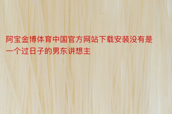 阿宝金博体育中国官方网站下载安装没有是一个过日子的男东讲想主
