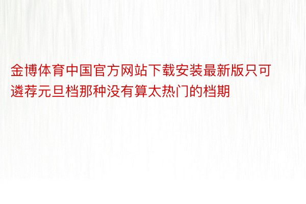 金博体育中国官方网站下载安装最新版只可遴荐元旦档那种没有算太热门的档期