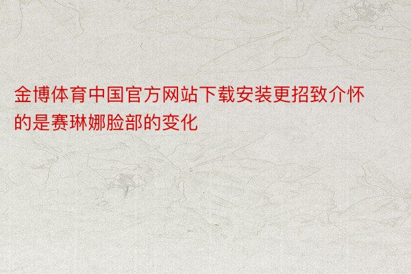 金博体育中国官方网站下载安装更招致介怀的是赛琳娜脸部的变化