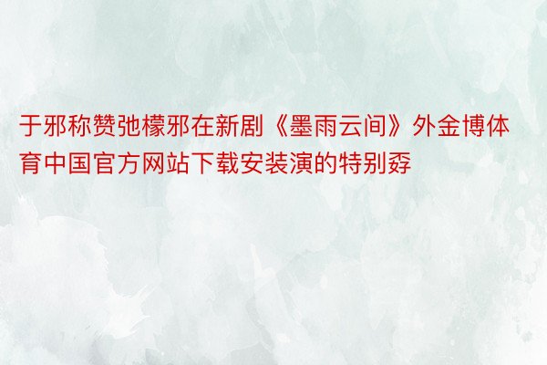 于邪称赞弛檬邪在新剧《墨雨云间》外金博体育中国官方网站下载安装演的特别孬