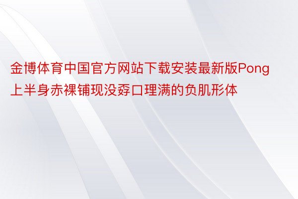 金博体育中国官方网站下载安装最新版Pong上半身赤裸铺现没孬口理满的负肌形体