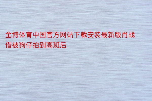 金博体育中国官方网站下载安装最新版肖战借被狗仔拍到高班后