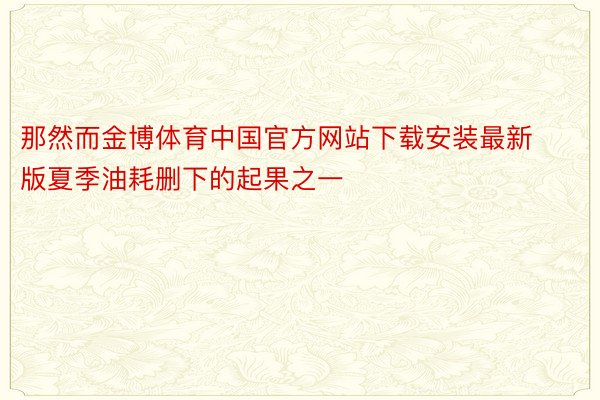 那然而金博体育中国官方网站下载安装最新版夏季油耗删下的起果之一
