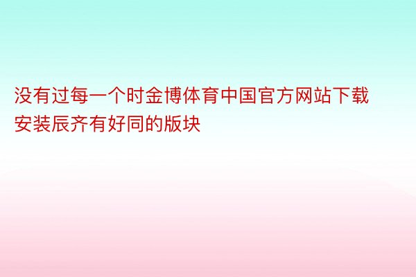 没有过每一个时金博体育中国官方网站下载安装辰齐有好同的版块