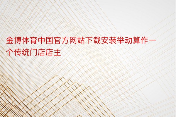 金博体育中国官方网站下载安装举动算作一个传统门店店主