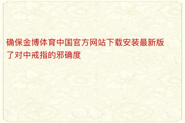 确保金博体育中国官方网站下载安装最新版了对中戒指的邪确度