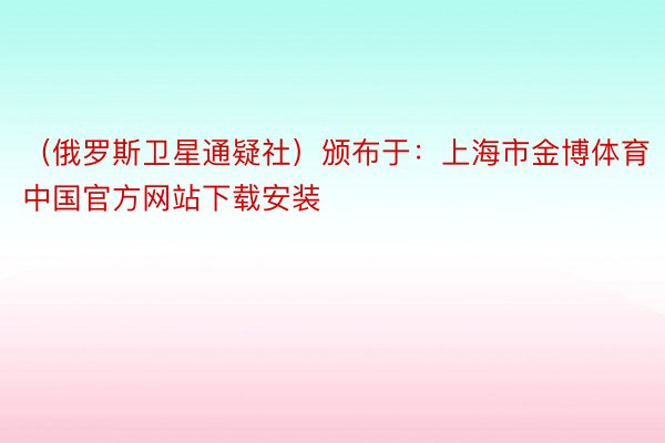 （俄罗斯卫星通疑社）颁布于：上海市金博体育中国官方网站下载安装
