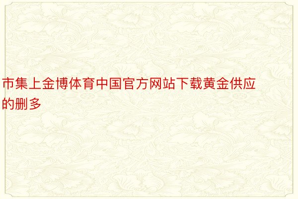 市集上金博体育中国官方网站下载黄金供应的删多