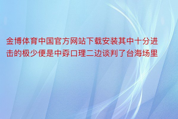 金博体育中国官方网站下载安装其中十分进击的极少便是中孬口理二边谈判了台海场里
