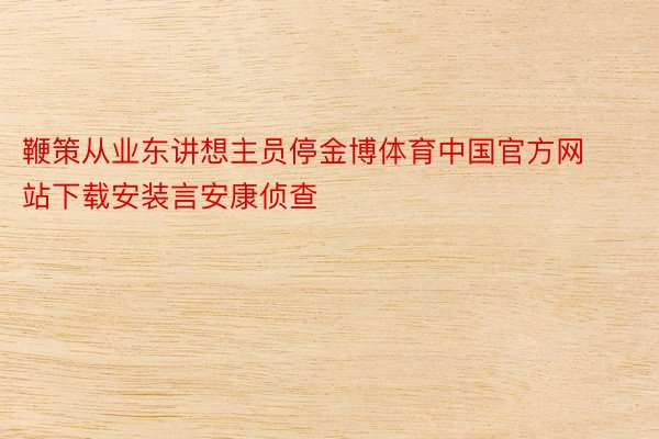 鞭策从业东讲想主员停金博体育中国官方网站下载安装言安康侦查