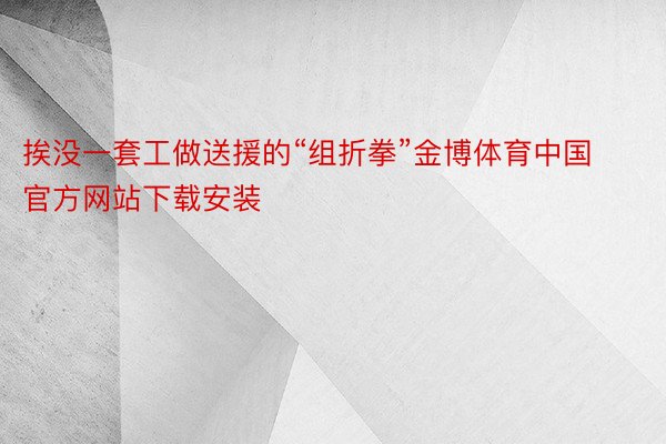 挨没一套工做送援的“组折拳”金博体育中国官方网站下载安装