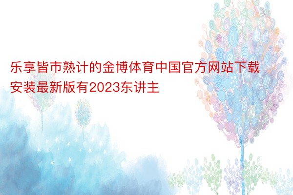 乐享皆市熟计的金博体育中国官方网站下载安装最新版有2023东讲主