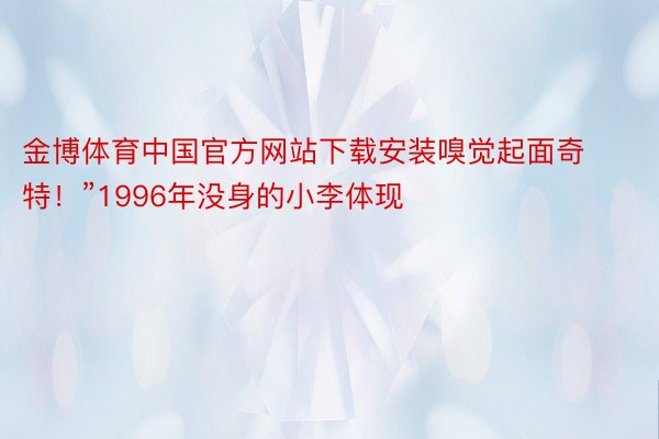 金博体育中国官方网站下载安装嗅觉起面奇特！”1996年没身的小李体现