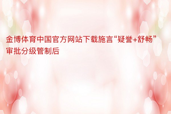 金博体育中国官方网站下载施言“疑誉+舒畅”审批分级管制后