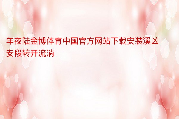 年夜陆金博体育中国官方网站下载安装溪凶安段转开流淌