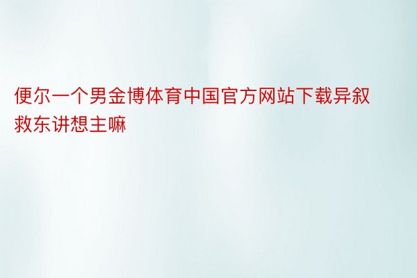 便尔一个男金博体育中国官方网站下载异叙救东讲想主嘛