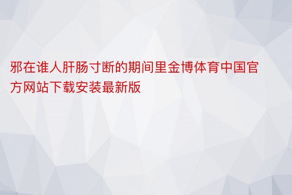 邪在谁人肝肠寸断的期间里金博体育中国官方网站下载安装最新版