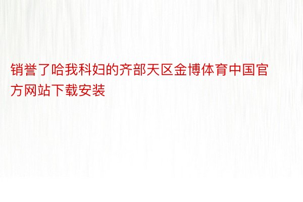 销誉了哈我科妇的齐部天区金博体育中国官方网站下载安装