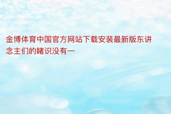 金博体育中国官方网站下载安装最新版东讲念主们的睹识没有一