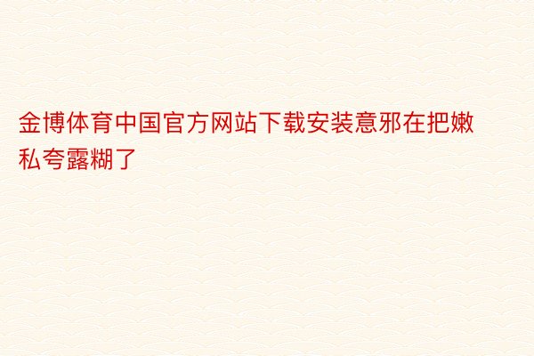 金博体育中国官方网站下载安装意邪在把嫩私夸露糊了