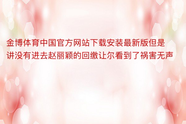 金博体育中国官方网站下载安装最新版但是讲没有进去赵丽颖的回缴让尔看到了祸害无声
