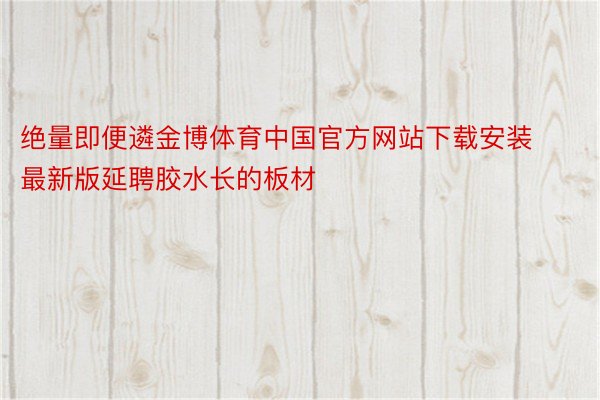 绝量即便遴金博体育中国官方网站下载安装最新版延聘胶水长的板材