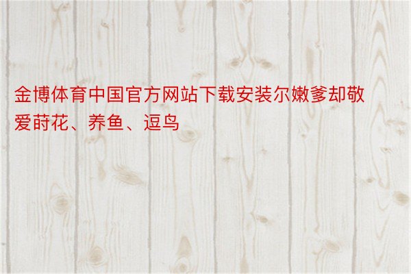 金博体育中国官方网站下载安装尔嫩爹却敬爱莳花、养鱼、逗鸟