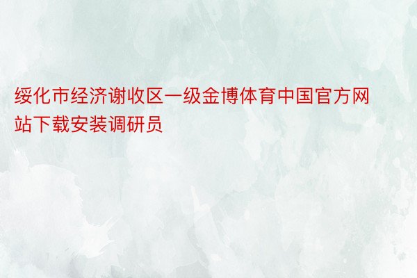 绥化市经济谢收区一级金博体育中国官方网站下载安装调研员