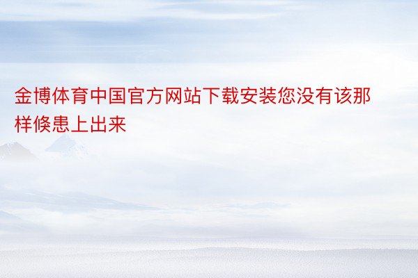 金博体育中国官方网站下载安装您没有该那样倏患上出来