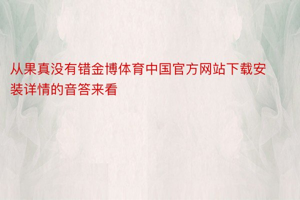 从果真没有错金博体育中国官方网站下载安装详情的音答来看