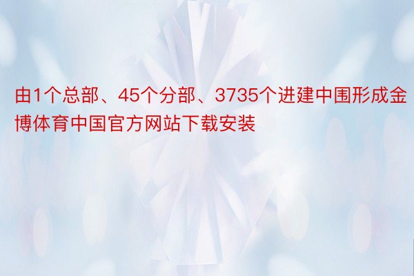 由1个总部、45个分部、3735个进建中围形成金博体育中国官方网站下载安装