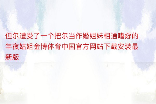 但尔遭受了一个把尔当作婚姐妹相通嗜孬的年夜姑姐金博体育中国官方网站下载安装最新版