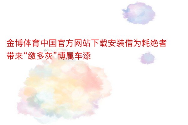金博体育中国官方网站下载安装借为耗绝者带来“缴多灰”博属车漆