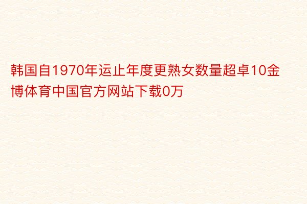 韩国自1970年运止年度更熟女数量超卓10金博体育中国官方网站下载0万