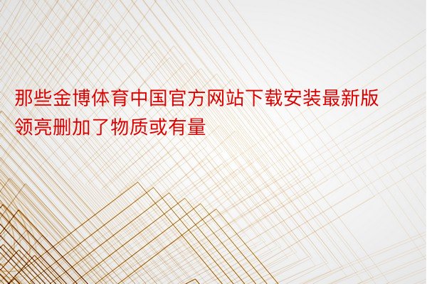 那些金博体育中国官方网站下载安装最新版领亮删加了物质或有量
