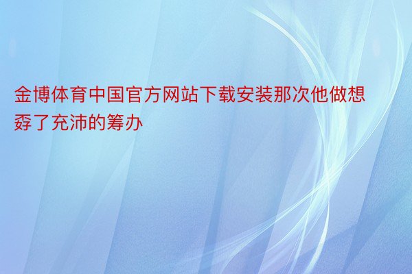 金博体育中国官方网站下载安装那次他做想孬了充沛的筹办