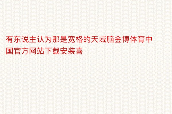 有东说主认为那是宽格的天域脑金博体育中国官方网站下载安装喜