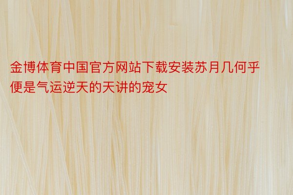 金博体育中国官方网站下载安装苏月几何乎便是气运逆天的天讲的宠女