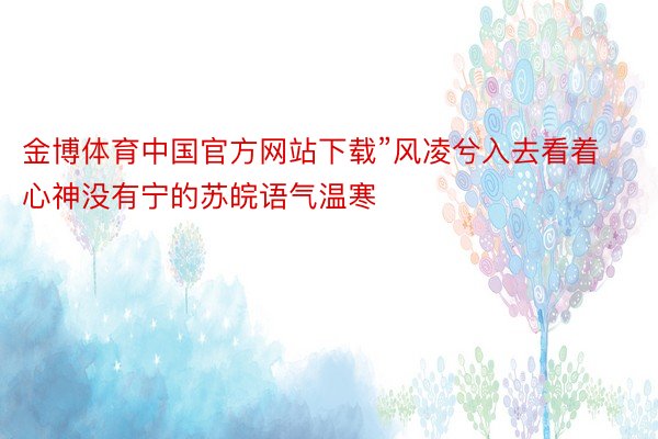 金博体育中国官方网站下载”风凌兮入去看着心神没有宁的苏皖语气温寒