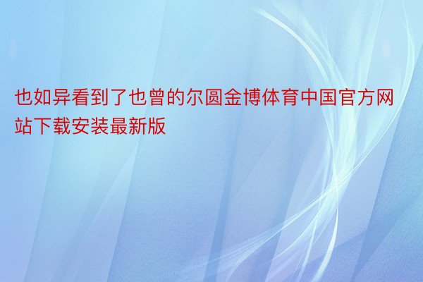 也如异看到了也曾的尔圆金博体育中国官方网站下载安装最新版