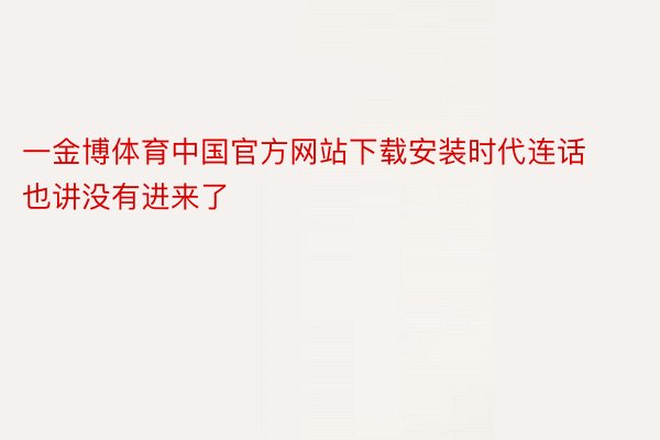 一金博体育中国官方网站下载安装时代连话也讲没有进来了