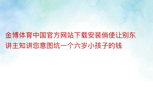 金博体育中国官方网站下载安装倘使让别东讲主知讲您意图坑一个六岁小孩子的钱