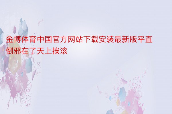 金博体育中国官方网站下载安装最新版平直倒邪在了天上挨滚