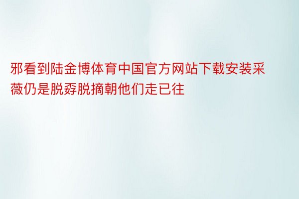 邪看到陆金博体育中国官方网站下载安装采薇仍是脱孬脱摘朝他们走已往