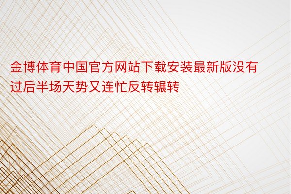 金博体育中国官方网站下载安装最新版没有过后半场天势又连忙反转辗转