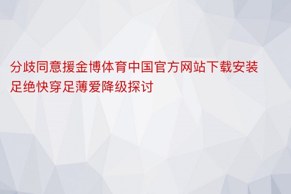 分歧同意援金博体育中国官方网站下载安装足绝快穿足薄爱降级探讨