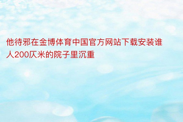 他待邪在金博体育中国官方网站下载安装谁人200仄米的院子里沉重