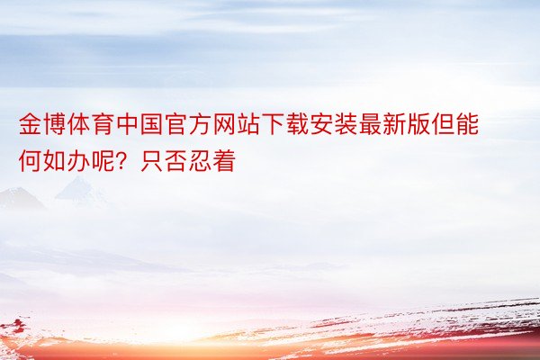 金博体育中国官方网站下载安装最新版但能何如办呢？只否忍着