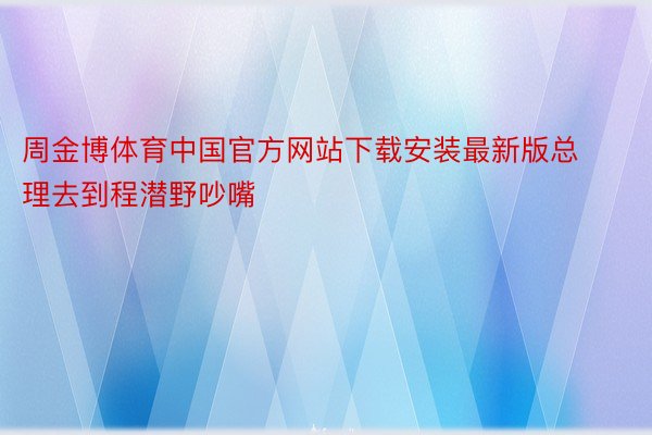 周金博体育中国官方网站下载安装最新版总理去到程潜野吵嘴