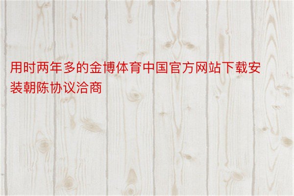 用时两年多的金博体育中国官方网站下载安装朝陈协议洽商